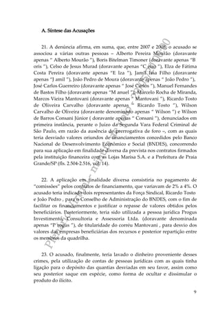 PlenárioVirtual-minutadevoto-29/05/2000:00
9
A. Síntese das Acusações
21. A denúncia afirma, em suma, que, entre 2007 e 2008, o acusado se
associou a várias outras pessoas – Alberto Pereira Mourão (doravante
apenas “ Alberto Mourão ”), Boris Bitelman Timoner (doravante apenas “B
oris ”), Celso de Jesus Murad (doravante apenas “C elso ”), Elza de Fátima
Costa Pereira (doravante apenas “E lza ”), Jamil Issa Filho (doravante
apenas “J amil ”), João Pedro de Moura (doravante apenas “ João Pedro ”),
José Carlos Guerreiro (doravante apenas “ José Carlos ”), Manuel Fernandes
de Bastos Filho (doravante apenas “M anuel ”), Marcelo Rocha de Miranda,
Marcos Vieira Mantovani (doravante apenas “ Mantovani ”), Ricardo Tosto
de Oliveira Carvalho (doravante apenas “ Ricardo Tosto ”), Wilson
Carvalho de Oliveira (doravante denominado apenas “ Wilson ”) e Wilson
de Barros Consani Júnior ( doravante apenas “ Consani ”), denunciados em
primeira instância, perante o Juízo da Segunda Vara Federal Criminal de
São Paulo, em razão da ausência de prerrogativa de foro –, com as quais
teria desviado valores oriundos de financiamentos concedidos pelo Banco
Nacional de Desenvolvimento Econômico e Social (BNDES), concorrendo
para sua aplicação em finalidade diversa da prevista nos contratos firmados
pela instituição financeira com as Lojas Marisa S.A. e a Prefeitura de Praia
Grande/SP (fls. 2.504-2.516, vol. 14).
22. A aplicação em finalidade diversa consistiria no pagamento de
“comissões” pelos contratos de financiamento, que variavam de 2% a 4%. O
acusado teria indicado dois representantes da Força Sindical, Ricardo Tosto
e João Pedro , para o Conselho de Administração do BNDES, com o fim de
facilitar os financiamentos e justificar o repasse de valores obtidos pelos
beneficiários. Posteriormente, teria sido utilizada a pessoa jurídica Progus
Investimento, Consultoria e Assessoria Ltda. (doravante denominada
apenas “P rogus ”), de titularidade do corréu Mantovani , para desvio dos
valores das empresas beneficiárias dos recursos e posterior repartição entre
os membros da quadrilha.
23. O acusado, finalmente, teria lavado o dinheiro proveniente desses
crimes, pela utilização de contas de pessoas jurídicas com as quais tinha
ligação para o depósito das quantias desviadas em seu favor, assim como
seu posterior saque em espécie, como forma de ocultar e dissimular o
produto do ilícito.
 