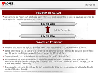 Mecanismo de “ earn out ” alinhado com interesses da Companhia e coloca aquisição dentro de um  range  de  valuation  bastante  accretive . Múltiplos Valuation  da ACTUAL 8,0x P/E 2008 7,0x P/E 2008 P/E da Aquisição Valores da Transação Parcela fixa inicial de R$ 4,32 milhões, mais uma parcela de R$ 1,44 milhão em 6 meses. Saldo em uma parcela variável a ser paga em setembro de 2010 atrelada ao lucro acumulado nos 36 meses posteriores à aquisição, com cap de R$ 15 milhões. Valor estimado no cenário base para a transação de R$ 14,4 milhões 1  Possibilidade de aquisição dos 40% remanescentes após os 3 primeiros anos por meio da utilização de mecanismo de opções  call  (40% x 8x  Lucro dos últimos 12 meses) /put (40% x 3x Lucro dos últimos 12 meses)  No caso de exercício do  call  ou do  put , os sócios da Atual deverão obedecer cláusula de não competição por 8 anos. 1  Considerando os 60% adquiridos, baseada em projeção de fluxo de caixa estimado sem garantia de desempenho futuro.  