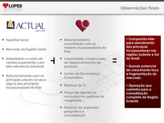 Observações Finais Expertise local Mercado do Espírito Santo Empresários e corpo de vendas experientes com alta relevância estadual Relacionamento com os principais  players  locais e alguns dos principais incorporadores do País Relacionamento consolidado com as maiores incorporadoras do País Capacidade comprovada de desenvolvimento de produtos Ações de Governança Corporativa Estrutura de TI. Player  de relevância nacional com práticas de vanguarda. Histórico de expansão geográfica e consolidação + = Companhia líder para atendimento das principais incorporadores nas regiões Sudeste e Sul do Brasil. Grande potencial de crescimento face a fragmentação do mercado. Operação que caminha para a consolidação completa da Região Sudeste 