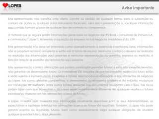 Aviso importante Esta apresentação não constitui uma oferta, convite ou pedido de qualquer forma, para a subscrição ou compra de ações ou qualquer outro instrumento financeiro, nem esta apresentação ou qualquer informação aqui contida formam a base de qualquer tipo de contrato ou compromisso. O material que se segue contém informações gerais sobre os negócios da LPS Brasil – Consultoria de imóveis S.A. e controladas (“Lopes”), referentes a aquisição da empresa Actual Negócios Imobiliários Ltda. EPP. Esta apresentação não deve ser entendida como aconselhamento a potenciais investidores. Estas  informações não se propõem estarem completas e estão sob a forma de resumo. Nenhuma confiança deveria ser realizada na exatidão das informações aqui presentes e nenhuma representação ou garantia, expressa ou implícita, é feita em relação à exatidão da informação aqui presente.  Esta apresentação contém afirmações que podem contemplar previsões futuras e estas são somente previsões, não garantias de desempenho futuro. Os investidores são avisados de que tais previsões acerca do futuro estão e serão sujeitas a inúmeros riscos, incertezas e fatores relacionados às operações e aos ambientes de negócios da Lopes, tais como: pressões competitivas, o desempenho da economia brasileira e da indústria, mudanças em condições de mercado, entre outros fatores presentes nos documentos divulgados pela Lopes. Tais riscos podem fazer com que os resultados da Lopes sejam materialmente diferentes de quaisquer resultados futuros expressos ou implícitos em tais afirmações acerca do futuro. A Lopes acredita que, baseada mas informações atualmente disponíveis para os seus Administradores, as expectativas e hipóteses refletida nas afirmações acerca do futuro são razoáveis. Também, a Lopes não pode garantir eventos ou resultados futuros, bem como expressamente nega qualquer obrigação de atualizar qualquer previsões futuras aqui presentes. 