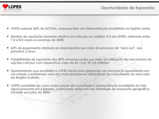 LOPES adquire 60% da ACTUAL, empresa líder em intermediação imobiliária no Espírito Santo. Modelo de aquisição bastante atrativo em relação ao múltiplo P/E da LOPES, estimado entre 7,0 e 8,0 vezes os  earning s de 2008. 60% do pagamento atrelada ao desempenho por meio de processo de “ earn out ”, nos primeiros 3 anos. Possibilidade de aquisição dos 40% remanescentes por meio da utilização de mecanismo de opções  call / put com respectivos caps de R$ 13,8/ R$ 5,8 milhões. Oportunidade que possibilita a LOPES iniciar suas operações de maneira já consolidada em um estado considerado uma das mais promissoras alternativas de crescimento do mercado da Região Sudeste. LOPES consolida-se como maior  player  de consultoria e intermediação imobiliária do País, agora presente em 6 Estados, avançando assim em sua estratégia de expansão geográfica iniciada em julho de 2006. Oportunidade de Expansão 