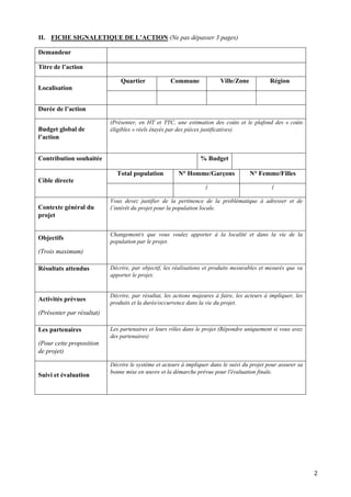 2
II. FICHE SIGNALETIQUE DE L’ACTION (Ne pas dépasser 3 pages)
Demandeur
Titre de l’action
Localisation
Quartier Commune Ville/Zone Région
Durée de l’action
Budget global de
l’action
(Présenter, en HT et TTC, une estimation des coûts et le plafond des « coûts
éligibles » réels étayés par des pièces justificatives)
Contribution souhaitée % Budget
Cible directe
Total population N° Homme/Garçons N° Femme/Filles
/ /
Contexte général du
projet
Vous devez justifier de la pertinence de la problématique à adresser et de
l’intérêt du projet pour la population locale.
Objectifs
(Trois maximum)
Changement/s que vous voulez apporter à la localité et dans la vie de la
population par le projet.
Résultats attendus Décrire, par objectif, les réalisations et produits mesurables et mesurés que va
apporter le projet.
Activités prévues
(Présenter par résultat)
Décrire, par résultat, les actions majeures à faire, les acteurs à impliquer, les
produits et la durée/occurrence dans la vie du projet.
Les partenaires
(Pour cette proposition
de projet)
Les partenaires et leurs rôles dans le projet (Répondre uniquement si vous avez
des partenaires)
Suivi et évaluation
Décrire le système et acteurs à impliquer dans le suivi du projet pour assurer sa
bonne mise en œuvre et la démarche prévue pour l'évaluation finale.
 