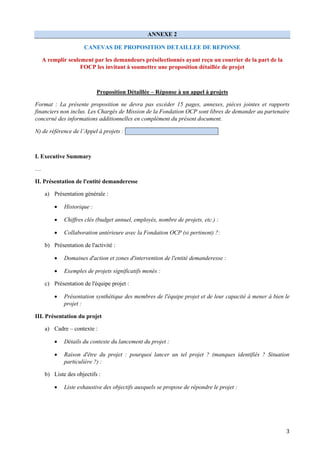 3
ANNEXE 2
CANEVAS DE PROPOSITION DETAILLEE DE REPONSE
A remplir seulement par les demandeurs présélectionnés ayant reçu un courrier de la part de la
FOCP les invitant à soumettre une proposition détaillée de projet
Proposition Détaillée – Réponse à un appel à projets
Format : La présente proposition ne devra pas excéder 15 pages, annexes, pièces jointes et rapports
financiers non inclus. Les Chargés de Mission de la Fondation OCP sont libres de demander au partenaire
concerné des informations additionnelles en complément du présent document.
N) de référence de l’Appel à projets :
I. Executive Summary
…
II. Présentation de l'entité demanderesse
a) Présentation générale :
 Historique :
 Chiffres clés (budget annuel, employés, nombre de projets, etc.) :
 Collaboration antérieure avec la Fondation OCP (si pertinent) ?:
b) Présentation de l'activité :
 Domaines d'action et zones d'intervention de l'entité demanderesse :
 Exemples de projets significatifs menés :
c) Présentation de l'équipe projet :
 Présentation synthétique des membres de l'équipe projet et de leur capacité à mener à bien le
projet :
III. Présentation du projet
a) Cadre – contexte :
 Détails du contexte du lancement du projet :
 Raison d'être du projet : pourquoi lancer un tel projet ? (manques identifiés ? Situation
particulière ?) :
b) Liste des objectifs :
 Liste exhaustive des objectifs auxquels se propose de répondre le projet :
 