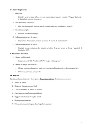 4
IV. Approche proposée
a) Objectifs :
 Détailler les principaux jalons, et, pour chacun d'entre eux, les résultats / l'impact à atteindre
et les indicateurs pour le mesurer :
b) Plan d'actions et calendrier :
 Plan d'actions détaillé proposé pour la conduite du projet et calendrier associé :
c) Résultats escomptés :
 Résultats escomptés du projet :
d) Indicateurs de mesure du succès :
 Proposition d'indicateurs factuels de mesure du succès de l'action menée :
e) Indicateurs de mesure du succès :
 Stratégie de pérennisation des résultats et effets du projet après la fin de l’appui de la
Fondation OCP :
V. Proposition financière
a) Budget total demandé :
 Budget demandé à la Fondation OCP et budget total du projet :
b) Détails du budget et échéancier :
 Moyens proposés (humains et matériels) pour la conduite du projet et dépenses associées :
 Utiliser le canevas à l’Annexe 4 :
VI. Annexes
L'entité candidate doit joindre à sa réponse des copies conformes des documents suivants :
1. Statuts de l'entité
2. Récépissé d’enregistrement légal
3. Liste des membres du bureau en exercice
4. Etats financiers des 3 années précédentes
5. Rapport annuel d'activité le plus récent
6. Organigramme du projet
7. CV des personnes impliquées dans la gestion du projet
 