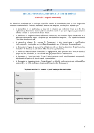 5
ANNEXE 3
DECLARATION DU DEMANDEUR POUR LA NOTE DE REPONSE
(Réservée à l'usage du demandeur)
Le demandeur, représenté par le soussigné, signataire autorisé du demandeur et dans le cadre du présente
demande, représentant les éventuels partenaires dans l'action proposée, déclare par la présente que:
o le demandeur et ses partenaires se trouvent en situation de conformité totale avec les lois,
règlements et dispositions internes prévues dans leurs statuts et que leurs organes de gouvernances
internes veillent au respect absolu de ces statuts ;
o le demandeur et ses partenaires ne se trouvent dans aucune des situations légales les excluant de la
participation au présent Appel à projets et qui sont énumérées au point 2.3 des lignes directrices à
l’intention des demandeurs ;
o le demandeur dispose des sources de financement et des compétences et qualifications
professionnelles mentionnées au point 2 des Lignes directrices à l’intention des demandeurs ;
o le demandeur s’engage à respecter les obligations prévues dans la déclaration de partenariat du
formulaire de demande de subvention et les principes de partenariat ;
o le demandeur est directement responsable de la préparation, de la gestion et de la mise en œuvre du
projet avec ses partenaires, le cas échéant, et n'agit pas en qualité d’intermédiaire ;
o le demandeur et chaque partenaire (le cas échéant) peuvent fournir immédiatement, sur demande,
les pièces justificatives sur leur demande et organisation ;
o le demandeur et chaque partenaire (le cas échéant) est éligible conformément aux critères définis
au point 2.1.1 et 2.1.2 des Lignes directrices à l’intention des demandeurs;
Signature manuscrite au nom et pour le compte du demandeur
Nom
Fonction
Date
Signature avec cachet
 
