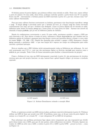1.3. PRIMEIRO PROJETO                                                                                      11

   O Arduino possui 14 portas digitais, que podemos utilizar como entrada ou sa´
                                                                               ıda. Nesse caso, vamos utilizar
a porta de n´mero 13 como sa´
            u                 ıda, dessa forma, podemos controlar quando a porta ﬁcar´ com 5V ou quando
                                                                                        a
ﬁcar´ com 0V – internamente o Arduino possui um LED conectado ` porta 13 e, por isso, teremos como “ver”
    a                                                              a
nosso software funcionando.

   Para que nosso software funcione corretamente no Arduino, precisamos criar duas fun¸˜es espec´
                                                                                       co       ıﬁcas: setup
e loop. A fun¸˜o setup ´ executada assim que o Arduino d´ boot, j´ a fun¸˜o loop ﬁca sendo executada
              ca         e                                   a       a        ca
continuamente (em loop) at´ que o Arduino seja desligado. Como as portas digitais s˜o de entrada ou sa´
                           e                                                         a                    ıda,
deﬁnimos ent˜o dentro da fun¸˜o setup que a nossa porta 13 ´ uma porta de sa´ – fazemos isso atrav´s da
            a                ca                              e                  ıda                     e
chamada ` fun¸ao pinMode, que j´ vem na biblioteca padr˜o do Arduino.
         a    c˜                 a                      a

    Depois de conﬁgurarmos corretamente a porta 13 como sa´     ıda, precisamos acender e apagar o LED que
est´ conectado a ela. Para alterar a tens˜o na porta, utilizamos a fun¸˜o digitalWrite (que tamb´m est´ na
   a                                     a                            ca                          e     a
biblioteca padr˜o do Arduino); passamos para essa fun¸˜o a porta que queremos alterar a tens˜o e o novo valor
               a                                      ca                                    a
de tens˜o (HIGH = 5V, LOW = 0V). Depois das chamadas para acender e apagar o LED, chamamos a fun¸˜o
        a                                                                                                ca
delay passando o parˆmetro 1000 – o que essa fun¸˜o faz ´ esperar um tempo em milisegundos para ent˜o
                      a                             ca       e                                             a
executar a pr´xima instru¸˜o.
             o           ca

    Deve-se ressaltar que a IDE Arduino inclui automaticamente todas as bibliotecas que utilizamos. Se vocˆ
                                                                                                          e
est´ acostumado com C/C++, note que n˜o precisamos digitar as diretivas include para arquivos como o
   a                                      a
stdlib.h, por exemplo. Tudo ´ feito de forma autom´tica para facilitar o desenvolvimento do projeto!
                              e                     a

   Como o Arduino j´ vem com um LED internamente conectado ` porta 13, n˜o precisaremos de circuitos
                     a                                               a            a
externos para que esse projeto funcione, ou seja, bastar´ fazer upload daquele c´digo e j´ teremos o resultado
                                                        a                       o        a
esperado:




                         (a) LED apagado                               (b) LED aceso

                         Figura 1.3: Arduino Duemilanove rodando o exemplo Blink




    Por´m, se quisermos acender um LED externo ` placa, podemos conect´-lo diretamente ` porta 13. Podemos
        e                                       a                     a                a
utilizar um LED de 5mm que acende com 2,5V. O problema, nesse caso, se d´ por conta da porta digital: ela
                                                                           a
assume ou a tens˜o 0V, ou a tens˜o 5V – e caso coloquemos 5V no LED ele ir´ queimar.
                 a               a                                          a

    Para solucionar esse problema precisamos ligar algum outro componente que seja respons´vel por dividir
                                                                                            a
parte dessa tens˜o com o LED, para que ele n˜o queime, ent˜o utilizaremos um resistor. Portanto, ligamos um
                a                           a              a
resistor de 120Ω em s´rie com o LED, o resistor ` porta 13 e o LED ` porta GND – ground ou terra –, como
                      e                         a                   a
na Figura 1.4.
 
