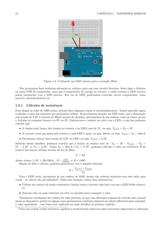 12                                                                           CAP´                   ´
                                                                                ITULO 1. CONCEITOS BASICOS




                               Figura 1.4: Utilizando um LED externo para o exemplo Blink

    N˜o precisamos fazer nenhuma altera¸˜o no software para que esse circuito funcione: basta ligar o Arduino
     a                                 ca
na porta USB do computador, para que o computador dˆ energia ao circuito, e ent˜o veremos o LED externo
                                                       e                          a
piscar juntamente com o LED interno. Em vez do LED, poder´      ıamos controlar outros componentes, como
motores, eletrodom´sticos etc.
                  e

1.3.1          C´lculos de resistˆncia
                a                e
Para chegar ao valor de 120Ω acima, precisei fazer algumas contas (e arredondamentos). Vamos aprender agora
a calcular o valor dos resistores que precisamos utilizar. Se precisarmos acender um LED verde, que ´ alimentado
                                                                                                    e
com tens˜o de 2,2V e corrente de 20mA atrav´s do Arduino, precisaremos de um resistor, como j´ vimos, j´ que
         a                                     e                                                 a         a
o Arduino s´ consegue fornecer ou 0V ou 5V. Colocaremos o resistor em s´rie com o LED, e com isso podemos
             o                                                               e
concluir que:
      • A tens˜o total (soma das tens˜es no resistor e no LED) ser´ de 5V, ou seja: VLED + VR = 5V
              a                      o                            a
      • A corrente total que passa pelo resistor e pelo LED ´ igual, ou seja, 20mA, ou seja: ILED = IR = 20mA
                                                            e
      • Precisamos colocar uma tens˜o de 2,2V no LED, ou seja: VLED = 2, 2V
                                   a
Sabendo desses detalhes, podemos concluir que a tens˜o no resistor ser´ de: VR = 5V − VLED ∴ VR =
                                                    a                 a
5V − 2, 2V ⇒ VR = 2, 8V . Como IR = 20mA e VR = 2, 8V , podemos calcular o valor da resistˆncia R do
                                                                                          e
resistor que iremos utilizar atrav´s da Lei de Ohm:
                                  e
                                                          V = RI
                                        2,8V
Assim, temos: 2, 8V = R0, 020A ∴ R = 0,020A ⇒ R = 140Ω
   Depois de feito o c´lculo, podemos generalizar com a seguinte f´rmula:
                      a                                           o
                                                         Vf onte − VLED
                                                    R=
                                                                IR
   Para o LED verde, precisamos de um resistor de 140Ω, por´m n˜o existem resistores com esse valor para
                                                               e    a
venda – os valores s˜o pr´-deﬁnidos9 . Dada essa situa¸˜o, temos duas alternativas:
                    a    e                            ca
      • Utilizar um resistor de maior resistˆncia e limitar mais a corrente (que far´ com que o LED brilhe menos);
                                            e                                       a
        ou
      • Associar dois ou mais resistores em s´rie ou paralelo para conseguir o valor.
                                             e
   Geralmente escolhemos um resistor de valor pr´ximo, j´ que uma altera¸˜o pequena de corrente n˜o causar´
                                                  o       a                ca                         a         a
danos ao dispositivo, por´m em alguns casos precisaremos combinar resistores de valores diferentes para conseguir
                         e
o valor equivalente – esse tema ser´ explicado em mais detalhes no pr´ximo cap´
                                   a                                  o          ıtulo.
     9 Saiba   mais em http://www2.eletronica.org/hack-s-dicas/valores-comerciais-para-resistores-capacitores-e-indutores/
 