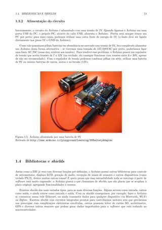 1.4. BIBLIOTECAS E SHIELDS                                                                                 13

1.3.2    Alimenta¸˜o do circuito
                 ca

Internamente, o circuito do Arduino ´ alimentado com uma tens˜o de 5V. Quando ligamos o Arduino em uma
                                    e                        a
porta USB do PC, o pr´prio PC, atrav´s do cabo USB, alimenta o Arduino. Por´m nem sempre temos um
                        o               e                                       e
PC por perto; para esses casos, podemos utilizar uma outra fonte de energia de 5V (a fonte deve ser ligada
diretamente nos pinos 5V e GND do Arduino).
   Como n˜o possu´
           a       ımos pilhas/baterias em abundˆncia no mercado com tens˜o de 5V, ﬁca complicado alimentar
                                                 a                         a
um Arduino dessa forma alternativa – se tivermos uma tomada de 127/220VAC por perto, poder´        ıamos ligar
uma fonte AC/DC (essas sim, existem aos montes). Para resolver esse problema, o Arduino possui um regulador
de tens˜o que aceita tens˜es de 7 a 12V (na verdade, ele consegue funcionar com tens˜es entre 6 e 20V, apesar
       a                 o                                                          o
de n˜o ser recomendado). Com o regulador de tens˜o podemos combinar pilhas em s´rie, utilizar uma bateria
    a                                              a                                e
de 9V ou mesmo baterias de carros, motos e no-breaks (12V).




Figura 1.5: Arduino alimentado por uma bateria de 9V
Retirado de http://www.arduino.cc/playground/Learning/9VBatteryAdapter




1.4     Bibliotecas e shields

Assim como a IDE j´ vem com diversas fun¸˜es pr´-deﬁnidas, o Arduino possui outras bibliotecas para controle
                     a                      co   e
de servomotores, displays LCD, gera¸˜o de audio, recep¸˜o de sinais de sensores e outros dispositivos (como
                                     ca      ´         ca
teclado PS/2), dentre muitas outras coisas! E quem pensa que essa estensibilidade toda se restringe ` parte de
                                                                                                    a
software est´ muito enganado: o Arduino possui o que chamamos de shields, que s˜o placas que se acoplam `
            a                                                                     a                          a
placa original, agregando funcionalidades ` mesma.
                                          a
    Existem shields dos mais variados tipos, para as mais diversas fun¸˜es. Alguns servem como entrada, outros
                                                                      co
como sa´ıda, e ainda outros como entrada e sa´ ıda. Com os shields conseguimos, por exemplo, fazer o Arduino
se comunicar numa rede Ethernet, ou ainda transmitir dados para qualquer dispositivo via Bluetooth, Wi-Fi
ou Zigbee. Existem shields com circuitos integrados prontos para controlarmos motores sem que precisemos
nos preocupar com complica¸˜es eletrˆnicas envolvidas, outros possuem leitor de cart˜o SD, acelerˆmetro,
                              co        o                                                a            o
GPS e diversos outros sensores que podem gerar dados importantes para o software que est´ rodando no
                                                                                                a
microcontrolador.
 