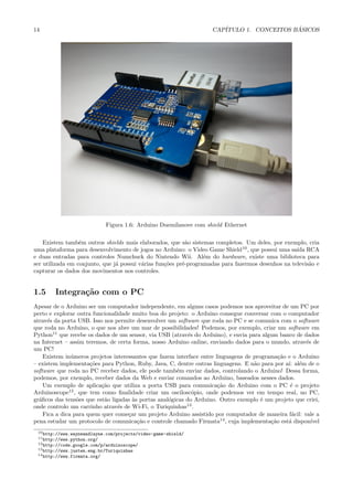 14                                                                  CAP´                   ´
                                                                       ITULO 1. CONCEITOS BASICOS




                              Figura 1.6: Arduino Duemilanove com shield Ethernet

    Existem tamb´m outros shields mais elaborados, que s˜o sistemas completos. Um deles, por exemplo, cria
                  e                                         a
uma plataforma para desenvolvimento de jogos no Arduino: o Video Game Shield10 , que possui uma sa´ RCA
                                                                                                    ıda
e duas entradas para controles Numchuck do Nintendo Wii. Al´m do hardware, existe uma biblioteca para
                                                                  e
ser utilizada em conjunto, que j´ possui v´rias fun¸˜es pr´-programadas para fazermos desenhos na televis˜o e
                                a         a        co     e                                              a
capturar os dados dos movimentos nos controles.


1.5     Integra¸˜o com o PC
               ca
Apesar de o Arduino ser um computador independente, em alguns casos podemos nos aproveitar de um PC por
perto e explorar outra funcionalidade muito boa do projeto: o Arduino consegue conversar com o computador
atrav´s da porta USB. Isso nos permite desenvolver um software que roda no PC e se comunica com o software
      e
que roda no Arduino, o que nos abre um mar de possibilidades! Podemos, por exemplo, criar um software em
Python11 que recebe os dados de um sensor, via USB (atrav´s do Arduino), e envia para algum banco de dados
                                                            e
na Internet – assim teremos, de certa forma, nosso Arduino online, enviando dados para o mundo, atrav´s de
                                                                                                      e
um PC!
    Existem in´meros projetos interessantes que fazem interface entre linguagens de programa¸˜o e o Arduino
               u                                                                             ca
– existem implementa¸˜es para Python, Ruby, Java, C, dentre outras linguagens. E n˜o para por a´ al´m de o
                      co                                                            a           ı: e
software que roda no PC receber dados, ele pode tamb´m enviar dados, controlando o Arduino! Dessa forma,
                                                       e
podemos, por exemplo, receber dados da Web e enviar comandos ao Arduino, baseados nesses dados.
    Um exemplo de aplica¸˜o que utiliza a porta USB para comunica¸˜o do Arduino com o PC ´ o projeto
                          ca                                           ca                        e
Arduinoscope12 , que tem como ﬁnalidade criar um oscilosc´pio, onde podemos ver em tempo real, no PC,
                                                              o
gr´ﬁcos das tens˜es que est˜o ligadas `s portas anal´gicas do Arduino. Outro exemplo ´ um projeto que criei,
  a              o         a          a             o                                  e
onde controlo um carrinho atrav´s de Wi-Fi, o Turiquinhas13 .
                                 e
    Fica a dica para quem quer come¸ar um projeto Arduino assistido por computador de maneira f´cil: vale a
                                    c                                                             a
pena estudar um protocolo de comunica¸˜o e controle chamado Firmata14 , cuja implementa¸˜o est´ dispon´
                                        ca                                                ca    a       ıvel
 10 http://www.wayneandlayne.com/projects/video-game-shield/
 11 http://www.python.org/
 12 http://code.google.com/p/arduinoscope/
 13 http://www.justen.eng.br/Turiquinhas
 14 http://www.firmata.org/
 
