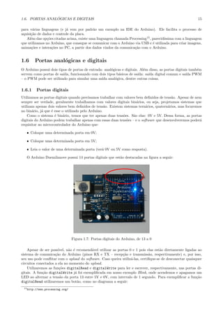 ´
1.6. PORTAS ANALOGICAS E DIGITAIS                                                                           15

para v´rias linguagens (e j´ vem por padr˜o um exemplo na IDE do Arduino). Ele facilita o processo de
       a                   a               a
aquisi¸˜o de dados e controle da placa.
      ca
   Al´m das op¸˜es citadas acima, existe uma linguagem chamada Processing15 , parecid´
      e         co                                                                   ıssima com a linguagem
que utilizamos no Arduino, que consegue se comunicar com o Arduino via USB e ´ utilizada para criar imagens,
                                                                              e
anima¸˜es e intera¸˜es no PC, a partir dos dados vindos da comunica¸˜o com o Arduino.
      co           co                                              ca


1.6     Portas anal´gicas e digitais
                   o
O Arduino possui dois tipos de portas de entrada: anal´gicas e digitais. Al´m disso, as portas digitais tamb´m
                                                      o                     e                               e
servem como portas de sa´ıda, funcionando com dois tipos b´sicos de sa´
                                                           a            ıda: sa´ digital comum e sa´ PWM
                                                                               ıda                    ıda
– o PWM pode ser utilizado para simular uma sa´ anal´gica, dentre outras coisas.
                                                ıda     o


1.6.1    Portas digitais
Utilizamos as portas digitais quando precisamos trabalhar com valores bem deﬁnidos de tens˜o. Apesar de nem
                                                                                          a
sempre ser verdade, geralmente trabalhamos com valores digitais bin´rios, ou seja, projetamos sistemas que
                                                                      a
utilizam apenas dois valores bem deﬁnidos de tens˜o. Existem sistemas tern´rios, quatern´rios, mas focaremos
                                                    a                      a            a
no bin´rio, j´ que ´ esse o utilizado pelo Arduino.
       a     a     e
    Como o sistema ´ bin´rio, temos que ter apenas duas tens˜es. S˜o elas: 0V e 5V. Dessa forma, as portas
                     e     a                                 o      a
digitais do Arduino podem trabalhar apenas com essas duas tens˜es – e o software que desenvolveremos poder´
                                                               o                                           a
requisitar ao microcontrolador do Arduino que:

   • Coloque uma determinada porta em 0V;

   • Coloque uma determinada porta em 5V;

   • Leia o valor de uma determinada porta (ter´ 0V ou 5V como resposta).
                                               a

   O Arduino Duemilanove possui 14 portas digitais que est˜o destacadas na ﬁgura a seguir:
                                                          a




                                 Figura 1.7: Portas digitais do Arduino, de 13 a 0

    Apesar de ser poss´ıvel, n˜o ´ recomend´vel utilizar as portas 0 e 1 pois elas est˜o diretamente ligadas ao
                              a e          a                                          a
sistema de comunica¸˜o do Arduino (pinos RX e TX – recep¸˜o e transmiss˜o, respectivamente) e, por isso,
                     ca                                        ca              a
seu uso pode conﬂitar com o upload do software. Caso queira utiliz´-las, certiﬁque-se de desconectar quaisquer
                                                                    a
circuitos conectados a ela no momento do upload.
    Utilizaremos as fun¸˜es digitalRead e digitalWrite para ler e escrever, respectivamente, nas portas di-
                        co
gitais. A fun¸˜o digitalWrite j´ foi exempliﬁcada em nosso exemplo Blink, onde acendemos e apagamos um
             ca                   a
LED ao alternar a tens˜o da porta 13 entre 5V e 0V, com intervalo de 1 segundo. Para exempliﬁcar a fun¸˜o
                        a                                                                                   ca
digitalRead utilizaremos um bot˜o, como no diagrama a seguir:
                                    a
 15 http://www.processing.org/
 