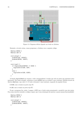 16                                                                 CAP´                   ´
                                                                      ITULO 1. CONCEITOS BASICOS




                          Figura 1.8: Esquema el´trico ligando um bot˜o ao Arduino
                                                e                    a

     Montado o circuito acima, vamos programar o Arduino com o seguinte c´digo:
                                                                         o

      #define BOTAO 2
      #define LED 13

      void setup() {
        pinMode(LED, OUTPUT);
        pinMode(BOTAO, INPUT);
      }

      void loop() {
        if (digitalRead(BOTAO) == HIGH) {
          digitalWrite(LED, LOW);
        }
        else {
          digitalWrite(LED, HIGH);
        }
      }

    A fun¸˜o digitalRead nos retorna o valor correspondente ` tens˜o que est´ na porta que passamos entre
          ca                                                  a     a        a
parenteses. Em nosso exemplo, utilizamos a porta BOTAO (que na verdade ´ uma constante, deﬁnida atrav´s da
                                                                        e                            e
diretiva #define), cujo valor ´ 2. O valor retornado ´ uma constante, mapeado da seguinte forma:
                              e                      e

     • HIGH, caso a tens˜o na porta seja 5V;
                        a

     • LOW, caso a tens˜o na porta seja 0V;
                       a

   O que o programa faz, ent˜o, ´ apagar o LED caso o bot˜o esteja pressionado e acendˆ-lo caso n˜o esteja.
                            a e                            a                             e         a
Fica como exerc´ entender o c´digo a seguir, que ´ uma otimiza¸˜o do anterior e possui mesma funcionalidade:
               ıcio          o                   e            ca

      #define BOTAO 2
      #define LED 13

      void setup() {
        pinMode(LED, OUTPUT);
        pinMode(BOTAO, INPUT);
      }
 
