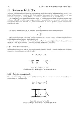 22                                                        CAP´                            ˆ
                                                             ITULO 2. FUNDAMENTOS DE ELETRONICA

2.1       Resistores e Lei de Ohm
Resistores s˜o dispositivos utilizados com a ﬁnalidade de transformar energia el´trica em energia t´rmica e/ou
             a                                                                  e                  e
limitar a corrente el´trica em um circuito. Como o pr´prio nome sugere, eles tˆm como fun¸˜o oferecer uma
                     e                                 o                         e           ca
resistˆncia ` passagem da corrente el´trica – medimos essa resistˆncia atrav´s da unidade Ω (ohm).
      e     a                         e                          e          e
    Por consequˆncia, eles causam uma queda de tens˜o na regi˜o do circuito onde se encontram – muitas vezes
                e                                    a         a
acabamos utilizando esse efeito para conseguirmos tens˜es intermedi´rias, caso as fontes de tens˜o do circuito
                                                        o            a                           a
n˜o consigam fornecˆ-las. Sabendo-se a tens˜o e corrente em um resistor, podemos calcular sua resistˆncia
  a                   e                       a                                                          e
atrav´s da f´rmula:
      e      o

                                                            V
                                                      R=
                                                            I
     Por sua vez, a resistˆncia pode ser calculada atrav´s das caracter´
                          e                             e              ısticas do material resistivo:

                                                           ρL
                                                      R=
                                                           A
    Onde ρ ´ a resistividade do material, L ´ seu comprimento e A sua ´rea, ou seja, a resistˆncia ´ proporcional
           e                                e                         a                      e     e
ao comprimento e indiretamente proporcional ` ´rea.
                                                aa
    Se, para um determinado circuito, V e I tˆm uma rela¸˜o linear, ou seja, R ´ constante para in´meros
                                                 e          ca                       e                    u
valores de V e I, ent˜o chamamos o material (que possui resistˆncia R) de ˆhmico.
                      a                                        e            o


2.1.1      Resistores em s´rie
                          e
Se possuirmos resistores em s´rie em determinado circuito, podemos calcular a resistˆncia equivalente do mesmo
                             e                                                      e
somando-se as resistˆncias, atrav´s da f´rmula:
                    e             e     o

                                             Req = R1 + R2 + ... + Rn




                                         Figura 2.1: Resistores em s´rie
                                                                    e
                             Retirado de http://en.wikipedia.org/wiki/Resistor


2.1.2      Resistores em paralelo
Caso os resistores estejam em paralelo, a resistˆncia equivalente ser´ o inverso da soma dos inversos das resis-
                                                e                    a
tˆncias, como na f´rmula a seguir:
 e                o

                                             1    1    1           1
                                                =    +    + ... +
                                            Req   R1   R2         Rn




                                        Figura 2.2: Resistores em paralelo
                             Retirado de http://en.wikipedia.org/wiki/Resistor
 