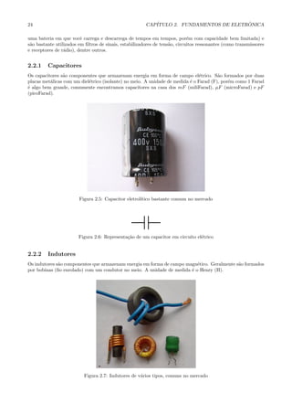 24                                                      CAP´                            ˆ
                                                           ITULO 2. FUNDAMENTOS DE ELETRONICA

uma bateria em que vocˆ carrega e descarrega de tempos em tempos, por´m com capacidade bem limitada) e
                         e                                                   e
s˜o bastante utilizados em ﬁltros de sinais, estabilizadores de tens˜o, circuitos ressonantes (como transmissores
 a                                                                  a
e receptores de r´dio), dentre outros.
                 a


2.2.1    Capacitores
Os capacitores s˜o componentes que armazenam energia em forma de campo el´trico. S˜o formados por duas
                a                                                               e       a
placas met´licas com um diel´trico (isolante) no meio. A unidade de medida ´ o Farad (F), por´m como 1 Farad
          a                 e                                              e                 e
´ algo bem grande, comumente encontramos capacitores na casa dos mF (miliFarad), µF (microFarad) e pF
e
(picoFarad).




                        Figura 2.5: Capacitor eletrol´
                                                     ıtico bastante comum no mercado




                        Figura 2.6: Representa¸˜o de um capacitor em circuito el´trico
                                              ca                                e


2.2.2    Indutores
Os indutores s˜o componentes que armazenam energia em forma de campo magn´tico. Geralmente s˜o formados
              a                                                           e                 a
por bobinas (ﬁo enrolado) com um condutor no meio. A unidade de medida ´ o Henry (H).
                                                                       e




                          Figura 2.7: Indutores de v´rios tipos, comuns no mercado
                                                    a
 