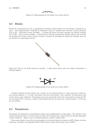 2.3. DIODOS                                                                                                    25



                         Figura 2.8: Representa¸˜o de um indutor em circuito el´trico
                                               ca                              e




2.3     Diodos

Diodos s˜o componentes que tˆm a capacidade de conduzir corrente el´trica em uma dire¸˜o e bloque´-la em
        a                       e                                      e                  ca          a
outra – esse comportamento ´ chamado de retiﬁca¸˜o e pode ser utilizado para converter corrente alternada
                              e                     ca
(CA ou AC – alternating current, do Inglˆs –, a energia que temos em nossas tomadas) em corrente cont´
                                          e                                                              ınua
(CC ou DC – direct current, do Inglˆs –, a forma como as baterias nos fornecem energia). Outros usos de diodo
                                    e
s˜o prote¸˜o de circuitos (contra corrente reversa) e extra¸˜o de modula¸˜o de sinais (por exemplo, para uso
 a       ca                                                ca            ca
em circuitos de comunica¸˜o sem ﬁo).
                         ca




Figura 2.9: Foto de um diodo comum no mercado – a faixa menor (cinza, para esse diodo) corresponde ao
terminal negativo




                         Figura 2.10: Representa¸˜o de um diodo em circuito el´trico
                                                ca                            e


    O diodo conduzir´ corrente el´trica caso a tens˜o em seu terminal positivo (+) seja maior que a tens˜o em
                     a           e                 a                                                     a
seu terminal negativo (−), ou seja, funcionar´ como um curto-circuito. Caso contr´rio, ele funcionar´ como
                                              a                                      a                 a
                  a          a ´
circuito aberto (n˜o conduzir´). E importante notar que para diodos reais existe uma queda de tens˜o de 0,7V
                                                                                                   a
em sua jun¸˜o P-N e, com isso, a tens˜o do lado positivo precisa ser maior que a tens˜o negativa + 0,7V para
           ca                         a                                               a
que ele conduza.




2.4     Transistores

Transistores s˜o dispositivos semicondutores usados como ampliﬁcadores ou chaveadores. Sua entrada ´ uma
              a                                                                                             e
corrente/tens˜o que altera a corrente/tens˜o de sa´
             a                            a       ıda. Os transistores s˜o a base de todos os circuitos integrados
                                                                        a
e placas modernos – alguns, como os microprocessadores, possuem milh˜es deles.
                                                                          o
   Para nossos estudos, iremos focar nos transistores de estrutura bipolar de jun¸˜o (ou BJT, Bipolar Junction
                                                                                 ca
Transistor, do Inglˆs) com polaridade NPN e PNP, por´m existem outros tipos, como os FETs.
                   e                                   e
 
