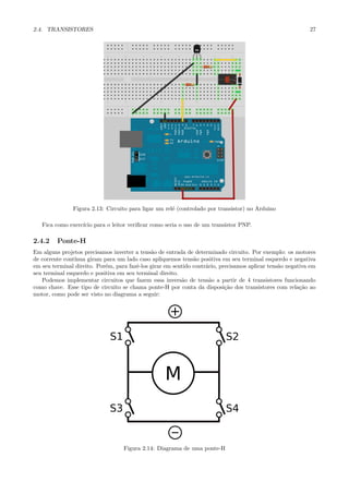 2.4. TRANSISTORES                                                                                           27




               Figura 2.13: Circuito para ligar um rel´ (controlado por transistor) no Arduino
                                                      e

   Fica como exerc´ para o leitor veriﬁcar como seria o uso de um transistor PNP.
                  ıcio

2.4.2    Ponte-H
Em alguns projetos precisamos inverter a tens˜o de entrada de determinado circuito. Por exemplo: os motores
                                              a
de corrente cont´
                ınua giram para um lado caso apliquemos tens˜o positiva em seu terminal esquerdo e negativa
                                                               a
em seu terminal direito. Por´m, para fazˆ-los girar em sentido contr´rio, precisamos aplicar tens˜o negativa em
                            e           e                           a                            a
seu terminal esquerdo e positiva em seu terminal direito.
   Podemos implementar circuitos que fazem essa invers˜o de tens˜o a partir de 4 transistores funcionando
                                                          a          a
como chave. Esse tipo de circuito se chama ponte-H por conta da disposi¸˜o dos transistores com rela¸˜o ao
                                                                            ca                           ca
motor, como pode ser visto no diagrama a seguir:




                                   Figura 2.14: Diagrama de uma ponte-H
 