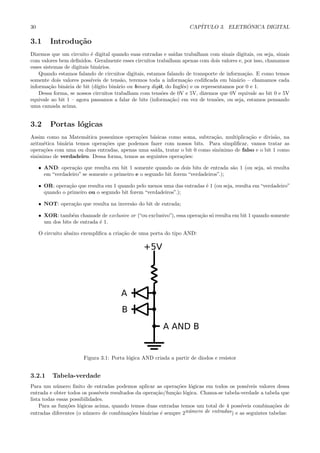 30                                                                    CAP´             ˆ
                                                                         ITULO 3. ELETRONICA DIGITAL

3.1      Introdu¸˜o
                ca
Dizemos que um circuito ´ digital quando suas entradas e sa´
                           e                                    ıdas trabalham com sinais digitais, ou seja, sinais
com valores bem deﬁnidos. Geralmente esses circuitos trabalham apenas com dois valores e, por isso, chamamos
esses sistemas de digitais bin´rios.
                               a
    Quando estamos falando de circuitos digitais, estamos falando de transporte de informa¸˜o. E como temos
                                                                                              ca
somente dois valores poss´ ıveis de tens˜o, teremos toda a informa¸˜o codiﬁcada em bin´rio – chamamos cada
                                         a                            ca                   a
informa¸˜o bin´ria de bit (d´
         ca    a              ıgito bin´rio ou binary digit, do Inglˆs) e os representamos por 0 e 1.
                                       a                            e
    Dessa forma, se nossos circuitos trabalham com tens˜es de 0V e 5V, dizemos que 0V equivale ao bit 0 e 5V
                                                           o
equivale ao bit 1 – agora passamos a falar de bits (informa¸˜o) em vez de tens˜es, ou seja, estamos pensando
                                                               ca                   o
uma camada acima.


3.2      Portas l´gicas
                 o
Assim como na Matem´tica possu´
                      a          ımos opera¸˜es b´sicas como soma, subtra¸˜o, multiplica¸˜o e divis˜o, na
                                           co    a                          ca            ca          a
aritm´tica bin´ria temos opera¸˜es que podemos fazer com nossos bits. Para simpliﬁcar, vamos tratar as
     e        a               co
opera¸˜es com uma ou duas entradas, apenas uma sa´
     co                                           ıda, tratar o bit 0 como sinˆnimo de falso e o bit 1 como
                                                                              o
sinˆnimo de verdadeiro. Dessa forma, temos as seguintes opera¸˜es:
   o                                                          co

     • AND: opera¸˜o que resulta em bit 1 somente quando os dois bits de entrada s˜o 1 (ou seja, s´ resulta
                   ca                                                               a             o
       em “verdadeiro” se somente o primeiro e o segundo bit forem “verdadeiros”.);

     • OR: opera¸˜o que resulta em 1 quando pelo menos uma das entradas ´ 1 (ou seja, resulta em “verdadeiro”
                 ca                                                     e
       quando o primeiro ou o segundo bit forem “verdadeiros”.);

     • NOT: opera¸˜o que resulta na invers˜o do bit de entrada;
                 ca                       a

     • XOR: tamb´m chamade de exclusive or (“ou exclusivo”), essa opera¸˜o s´ resulta em bit 1 quando somente
                   e                                                   ca o
       um dos bits de entrada ´ 1.
                              e

     O circuito abaixo exempliﬁca a cria¸˜o de uma porta do tipo AND:
                                        ca




                       Figura 3.1: Porta l´gica AND criada a partir de diodos e resistor
                                          o


3.2.1     Tabela-verdade
Para um n´mero ﬁnito de entradas podemos aplicar as opera¸˜es l´gicas em todos os poss´
            u                                                   co    o                       ıveis valores dessa
entrada e obter todos os poss´ ıveis resultados da opera¸˜o/fun¸˜o l´gica. Chama-se tabela-verdade a tabela que
                                                        ca     ca o
lista todas essas possibilidades.
    Para as fun¸˜es l´gicas acima, quando temos duas entradas temos um total de 4 poss´
                co o                                                                       ıveis combina¸˜es de
                                                                                                          co
entradas diferentes (o n´mero de combina¸˜es bin´rias ´ sempre 2n´mero de entradas ) e as seguintes tabelas:
                         u                   co      a    e          u
 
