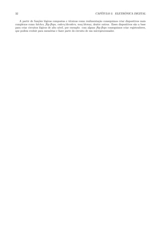 32                                                                CAP´             ˆ
                                                                     ITULO 3. ELETRONICA DIGITAL

   A partir de fun¸˜es l´gicas compostas e t´cnicas como realimenta¸˜o conseguimos criar dispositivos mais
                    co    o                     e                     ca
complexos como latches, ﬂip-ﬂops, coders/decoders, mux/demux, dentre outros. Esses dispositivos s˜o a base
                                                                                                   a
para criar circuitos l´gicos de alto n´
                      o               ıvel, por exemplo: com alguns ﬂip-ﬂops conseguimos criar registradores,
que podem evoluir para mem´rias e fazer parte do circuito de um microprocessador.
                              o
 