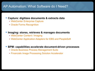 12
AP Automation: What Software do I Need?
 Capture: digitizes documents & extracts data
• WebCenter Enterprise Capture
• Oracle Forms Recognition
 Imaging: stores, retrieves & manages documents
• WebCenter Content / Imaging
• WebCenter Application Adapters for EBS and PeopleSoft
 BPM: capabilities accelerate document-driven processes
• Oracle Business Process Management Suite
• Financials Image Processing Solution Accelerator
 