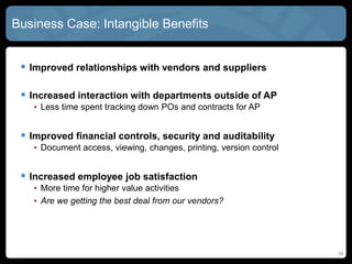 34
Business Case: Intangible Benefits
 Improved relationships with vendors and suppliers
 Increased interaction with departments outside of AP
• Less time spent tracking down POs and contracts for AP
 Improved financial controls, security and auditability
• Document access, viewing, changes, printing, version control
 Increased employee job satisfaction
• More time for higher value activities
• Are we getting the best deal from our vendors?
 