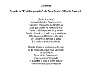 Cnidários Paródia de "Proibida prá mim", de Zeca Baleiro / Charlie Brown Jr. (Profa. Luciana) Vamos falar dos Celenterados Também chamados de Cnidários Eles que vivem no fundo do mar Tome cuidado,podem te queimar Preste atenção em tudo o que eu disser São bastante diferentes, são sim Em tamanhos, formas e cores E a maioria são predadores Corais, hidras e anêmonas-do-mar E de medusas, água-viva vou citar *(e caravela) Esse tal de Celenterado Vive sempre interligado A digestão é intra e extra-celular Têm cavidade gastrovascular 