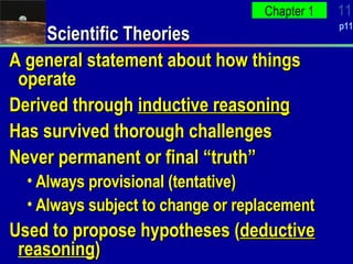 Scientific Theories A general statement about how things operate Derived through  inductive reasoning Has survived thorough challenges Never permanent or final “truth” Always provisional (tentative) Always subject to change or replacement Used to propose hypotheses ( deductive reasoning ) 