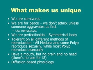 What makes us unique We are carnivores We are for peace – we don’t attack unless someone aggravates us first Use nematocyst We are perfectionists - Symmetrical body Tolerant on all different methods of reproduction - All Medusa and some Polyp reproduce sexually, while most Polyp reproduce asexually Have a mouth, but no brain and no head (there’s no use for it!) Diffusion-based physiology 