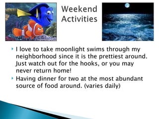 I love to take moonlight swims through my neighborhood since it is the prettiest around.  Just watch out for the hooks, or you may never return home! Having dinner for two at the most abundant source of food around. (varies daily) 