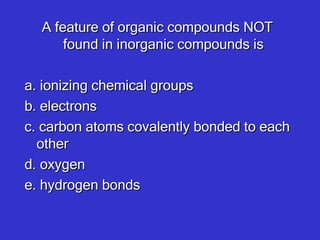 A feature of organic compounds NOT found in inorganic compounds is   a. ionizing chemical groups b. electrons c. carbon atoms covalently bonded to each other  d. oxygen e. hydrogen bonds   