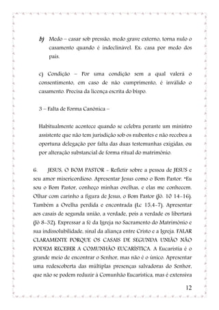 b) Medo – casar sob pressão, medo grave externo, torna nulo o
         casamento quando é indeclinável. Ex: casa por medo dos
         pais.


     c) Condição – Por uma condição sem a qual valerá o
     consentimento, em caso de não cumprimento, é inválido o
     casamento. Precisa da licença escrita do bispo.


     3 – Falta de Forma Canônica –


     Habitualmente acontece quando se celebra perante um ministro
     assistente que não tem jurisdição sob os nubentes e não recebeu a
     oportuna delegação por falta das duas testemunhas exigidas, ou
     por alteração substancial de forma ritual do matrimônio.


6.      JESUS, O BOM PASTOR - Refletir sobre a pessoa de JESUS e
seu amor misericordioso. Apresentar Jesus como o Bom Pastor. “Eu
sou o Bom Pastor, conheço minhas ovelhas, e elas me conhecem.
Olhar com carinho a figura de Jesus, o Bom Pastor (Jô. 10 14-16).
Também a Ovelha perdida e encontrada (Lc 15,4-7). Apresentar
aos casais de segunda união, a verdade, pois a verdade os libertará
(Jô 8-32). Expressar a fé da Igreja no Sacramento do Matrimônio e
sua indissolubilidade, sinal da aliança entre Cristo e a Igreja. FALAR
CLARAMENTE PORQUE OS CASAIS DE SEGUNDA UNIÃO NÃO
PODEM RECEBER A COMUNHÃO EUCARÍSTICA. A Eucaristia é o
grande meio de encontrar o Senhor, mas não é o único. Apresentar
uma redescoberta das múltiplas presenças salvadoras do Senhor,
que não se podem reduzir à Comunhão Eucarística, mas é extensiva

                                                                   12
 