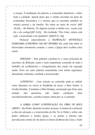 à oração, À meditação da palavra, à comunhão Espiritual, e sobre
 tudo a caridade. Aquele Jesus que o cristão encontra na hora da
 Comunhão Eucarística é o mesmo que se encontra também na
 oração pessoal e da família. “Eu estou no meio de vocês” (MT
 18,20), - Na Palavra: “Se alguém escutar a minha voz... cearei com
 ele e ele comigo”(AP 3,20) – Na Caridade: “Tive fome, estava com
 sede e necessitado e me ajudastes”. (Mt25,31-46).
          Destacar   especialmente   a   EXORTAÇÃO     APOSTÓLICA
FAMILIARIS CONSÓRTIO, EM SEU NÚMERO 84, onde fala sobre os
divorciados novamente casados, e como a Igreja deve acolher estes
casais.


          ENFOQUE – Esta palestra constitui-se o tema principal do
encontro, de Reflexão, como o mais importante conteúdo de todo o
trabalho de acolhimento e evangelização dos casais em segunda
união. Deve ser uma palestra transmitida com muita segurança,
dinamismo, otimismo, caridade e misericórdia.


          CONTEÚDO - Com relação ao conteúdo pode-se refletir
como dissemos no inicio as Parábolas de Jesus, o Bom Pastor, A
Ovelha Perdida.. E também o Filho Pródigo, mostrando que Deus ama
sempre,      não     questiona,   não    impõe    condições.    Ama
incondicionalmente, e perdoa sempre, basta pôr-se a caminho.


          A IGREJA COMO CONTINUAÇÃO DA OBRA DE JESUS
CRISTO - São Pedro Apóstolo recebeu de Jesus. A missão de continuar
a obra da salvação e a misericórdia do Pai: Tu és Pedro e sobre esta
pedra edificarei a minha igreja, e as portas o inferno não
prevalecerão contra ela. Eu darei as chaves do Reino dos Céus, e Tudo

                                                                  13
 