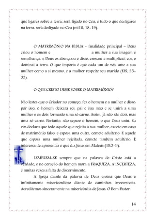 que ligares sobre a terra, será ligado no Céu, e tudo o que desligares
na terra, será desligado no Céu (mt16, 18-19).



       O MATRIMÕNIO NA BÍBLIA - finalidade principal – Deus
criou o homem e                            a mulher a sua imagem e
semelhança, e Deus os abençoou e disse: cresceu e multiplicai-vos, e
dominai a terra. O que importa é que cada um de vós, ame a sua
mulher como a si mesmo, e a mulher respeite seu marido (EFS, 25-
33).


       O QUE CRISTO DISSE SOBRE O MATRIMÕNIO?


Não lestes que o Criador no começo, fez o homem e a mulher e disse:
por isso, o homem deixará seu pai e sua mão e se unirá a uma
mulher e os dois formarão uma só carne. Assim, já não são dois, mas
uma só carne. Portanto, não separe o homem, o que Deus uniu. Eu
vos declaro que todo aquele que rejeita a sua mulher, exceto em caso
de matrimônio falso, e esposa uma outra, comete adultério. E aquele
que esposa uma mulher rejeitada, comete também adultério. È
interessante apresentar o que diz Jesus em Mateus (19,3-9).


       LEMBREM-SE sempre que na palavra de Cristo está a
verdade, e no coração do homem mora a FRAQUEZA, A INCERTEZA,
e muitas vezes a falta de discernimento.
       A Igreja diante da palavra de Deus ensina que Deus é
infinitamente misericordioso diante de caminhos irreversíveis.
Acreditemos sinceramente na misericórdia de Jesus, O Bom Pastor.


                                                                   14
 