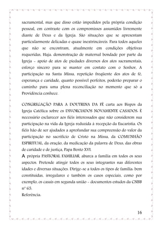 sacramental, mas que disso estão impedidos pela própria condição
pessoal, em contraste com os compromissos assumidos livremente
diante de Deus e da Igreja. São situações que se apresentam
particularmente delicadas e quase inextrincáveis. Para todos aqueles
que não se encontram, atualmente em condições objetivas
requeridas, Haja: demonstração de maternal bondade por parte da
Igreja - apoio de atos de piedades diversos dos atos sacramentais,
esforço sincero para se manter em contato com o Senhor, A
participação na Santa Missa, repetição freqüente dos atos de fé,
esperança e caridade, quanto possível perfeitos, poderão preparar o
caminho para uma plena reconciliação no momento que só a
Providência conhece.

CONGREGAÇÃO PARA A DOUTRINA DA FÉ carta aos Bispos da
Igreja Católica sobre os DIVORCIADOS NOVAMENTE CASADOS: È
necessário esclarecer aos fiéis interessados que não considerem sua
participação na vida da Igreja reduzida à recepção da Eucaristia. Os
fiéis hão de ser ajudados a aprofundar sua compreensão do valor da
participação no sacrifício de Cristo na Missa, da COMUNHÃO
ESPIRITUAL, da oração, da medicação da palavra de Deus, das obras
de caridade e de justiça, Papa Bento XVI.
A própria PASTORAL FAMILIAR, abarca a família em todos os seus
aspectos. Pretende atingir todos os seus integrantes nas diferentes
idades e diversas situações. Dirige-se a todos os tipos de família: bem
constituídas, irregulares e também os casos especiais, como por
exemplo, os casais em segunda união - documentos estudos da CNBB
nº 65.
Referência:



                                                                    16
 