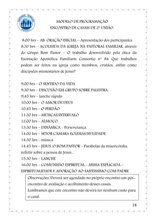 MODELO DE PROGRAMAÇÃO
                   ENCONTRO DE CASAIS DE 2ª UNIÃO.


8:00 hrs – AB. ORAÇÃO INICIAL – Apresentação dos participantes
8:30 hrs – ACOLHIDA DA IGREJA NA PASTORAL FAMILIAR, através
do Grupo Bom Pastor – O trabalho desenvolvido pela ótica da
Exortação Apostólica Familiaris Consortio nº 84 Que trabalhos
podem ser feitos na igreja como membros, cristãos, enfim como
discípulos missionários de Jesus?


9:00 hrs – O SENTIDO DA VIDA
9:30 hrs – DISCUSÃO EM GRUPO SOBRE PALESTRA.
9;45 hrs – lanche rápido
10:00 hrs – O AMOR DE DEUS
10:45 hrs – O PERDÃO
11:30 hrs – MÚSICAS/INTERVALO
12:00 hrs – ALMOÇO
13:30 hrs – DINÂMICA - Perseverança
14:00 hrs – SETOR CÂMARA ECLESIÁS/NULIDADE
14:30 hrs – música
14:45 hrs – JESUS, O BOM PASTOR – Parábolas da misericórdia,
refletir sobre a pessoa de Jesus...
15:30 hrs – LANCHE
16:00 hrs – COMUNHÃO ESPIRITUAL - MISSA EXPLICADA –
ESPIRITUALIDADE E ADORAÇÃO AO SANTISSÍMO COM PADRE
    Observações: Deverá ser agendado no próprio encontro um pós-
    encontro de avaliação e acolhimento desses casais.
    Lembramos que este encontro não deverá ter nenhum custo para
    o casal.

                                                                 18
 