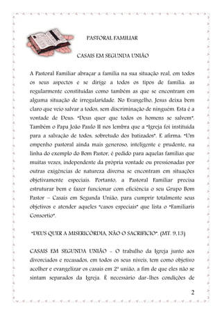 PASTORAL FAMILIAR


                   CASAIS EM SEGUNDA UNIÃO


A Pastoral Familiar abraçar a família na sua situação real, em todos
os seus aspectos e se dirige a todos os tipos de família: as
regularmente constituídas como também as que se encontram em
alguma situação de irregularidade. No Evangelho, Jesus deixa bem
claro que veio salvar a todos, sem discriminação de ninguém. Esta é a
vontade de Deus: “Deus quer que todos os homens se salvem”.
Também o Papa João Paulo II nos lembra que a “Igreja foi instituída
para a salvação de todos, sobretudo dos batizados”. E afirma: “Um
empenho pastoral ainda mais generoso, inteligente e prudente, na
linha do exemplo do Bom Pastor, é pedido para aquelas famílias que
muitas vezes, independente da própria vontade ou pressionadas por
outras exigências de natureza diversa se encontram em situações
objetivamente especiais. Portanto, a Pastoral Familiar precisa
estruturar bem e fazer funcionar com eficiência o seu Grupo Bom
Pastor – Casais em Segunda União, para cumprir totalmente seus
objetivos e atender aqueles “casos especiais” que lista o “Familiaris
Consortio”.


“DEUS QUER A MISERICÓRDIA, NÃO O SACRIFICIO”. (MT. 9,13)


CASAIS EM SEGUNDA UNIÃO - O trabalho da Igreja junto aos
divorciados e recasados, em todos os seus níveis, tem como objetivo
acolher e evangelizar os casais em 2ª união, a fim de que eles não se
sintam separados da Igreja. É necessário dar-lhes condições de

                                                                   2
 