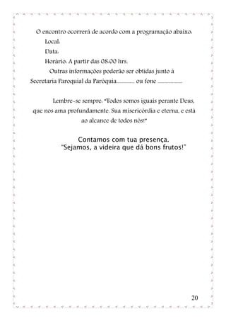 O encontro ocorrerá de acordo com a programação abaixo:
       Local:
       Data:
       Horário: A partir das 08:00 hrs.
         Outras informações poderão ser obtidas junto à
Secretaria Paroquial da Paróquia.............. ou fone ...................


          Lembre-se sempre: “Todos somos iguais perante Deus,
 que nos ama profundamente. Sua misericórdia e eterna, e está
                        ao alcance de todos nós!”

                     Contamos com tua presença.
                “Sejamos, a videira que dá bons frutos!”




                                                                             20
 