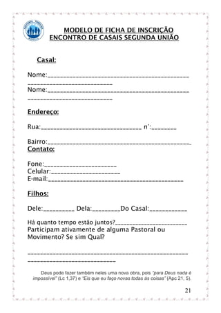 MODELO DE FICHA DE INSCRIÇÃO
          ENCONTRO DE CASAIS SEGUNDA UNIÃO


   Casal:

Nome:_____________________________________________
___________________________
Nome:_____________________________________________
___________________________

Endereço:

Rua:________________________________ n°:________

Bairro:_____________________________________________
Contato:

Fone:_______________________
Celular:______________________
E-mail:___________________________________________

Filhos:

Dele:__________ Dela:_________Do Casal:____________

Há quanto tempo estão juntos?_________________________
Participam ativamente de alguma Pastoral ou
Movimento? Se sim Qual?

___________________________________________________
____________________________

    Deus pode fazer também neles uma nova obra, pois “para Deus nada é
 impossível” (Lc 1,37) e “Eis que eu faço novas todas às coisas” (Apc 21, 5).

                                                                         21
 