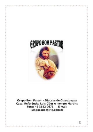 Grupo Bom Pastor – Diocese de Guarapuava
Casal Referência: Luis Góes e Ivonete Martins
       Fone: 42 3622-9676      E-mail:
          luisgoesgoes@ig.com.br



                                                22
 