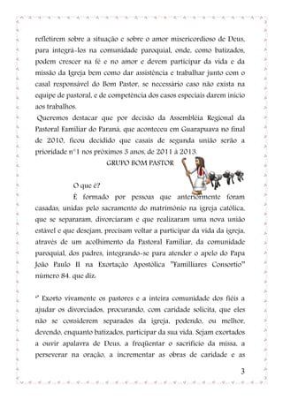 refletirem sobre a situação e sobre o amor misericordioso de Deus,
para integrá-los na comunidade paroquial, onde, como batizados,
podem crescer na fé e no amor e devem participar da vida e da
missão da Igreja bem como dar assistência e trabalhar junto com o
casal responsável do Bom Pastor, se necessário caso não exista na
equipe de pastoral, e de competência dos casos especiais darem inicio
aos trabalhos.
Queremos destacar que por decisão da Assembléia Regional da
Pastoral Familiar do Paraná, que aconteceu em Guarapuava no final
de 2010, ficou decidido que casais de segunda união serão a
prioridade n°1 nos próximos 3 anos, de 2011 à 2013.
                       GRUPO BOM PASTOR


            O que é?
            É formado por pessoas que anteriormente foram
casadas, unidas pelo sacramento do matrimônio na igreja católica,
que se separaram, divorciaram e que realizaram uma nova união
estável e que desejam, precisam voltar a participar da vida da igreja,
através de um acolhimento da Pastoral Familiar, da comunidade
paroquial, dos padres, integrando-se para atender o apelo do Papa
João Paulo II na Exortação Apostólica ’’Familliares Consortio’’
número 84. que diz:


‘’ Exorto vivamente os pastores e a inteira comunidade dos fiéis a
ajudar os divorciados, procurando, com caridade solícita, que eles
não se considerem separados da igreja, podendo, ou melhor,
devendo, enquanto batizados, participar da sua vida. Sejam exortados
a ouvir apalavra de Deus, a freqüentar o sacrifício da missa, a
perseverar na oração, a incrementar as obras de caridade e as

                                                                    3
 
