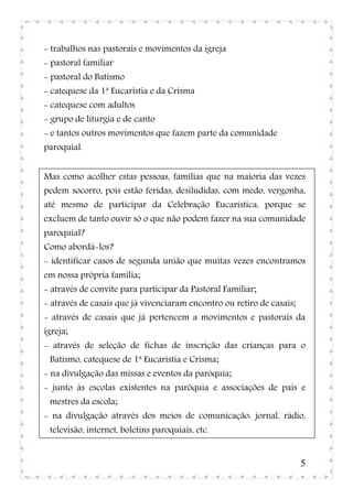 - trabalhos nas pastorais e movimentos da igreja
- pastoral familiar
- pastoral do Batismo
- catequese da 1ª Eucaristia e da Crisma
- catequese com adultos
- grupo de liturgia e de canto
- e tantos outros movimentos que fazem parte da comunidade
paroquial.


Mas como acolher estas pessoas, famílias que na maioria das vezes
pedem socorro, pois estão feridas, desiludidas, com medo, vergonha,
até mesmo de participar da Celebração Eucarística, porque se
excluem de tanto ouvir só o que não podem fazer na sua comunidade
paroquial?
Como abordá-los?
- identificar casos de segunda união que muitas vezes encontramos
em nossa própria família;
- através de convite para participar da Pastoral Familiar;
- através de casais que já vivenciaram encontro ou retiro de casais;
- através de casais que já pertencem a movimentos e pastorais da
igreja;
- através de seleção de fichas de inscrição das crianças para o
 Batismo, catequese de 1ª Eucaristia e Crisma;
- na divulgação das missas e eventos da paróquia;
- junto às escolas existentes na paróquia e associações de pais e
 mestres da escola;
- na divulgação através dos meios de comunicação: jornal, rádio,
 televisão, internet, boletins paroquiais, etc.


                                                                       5
 