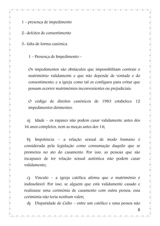 1 - presença de impedimento

2- defeitos de consentimento

3- falta de forma canônica


   1 – Presença de Impedimento –


   Os impedimentos são obstáculos que impossibilitam contrair o
   matrimônio validamente e que não depende de vontade e do
   consentimento, e a igreja como tal os configura para evitar que
   possam ocorrer matrimônios inconvenientes ou prejudiciais.


   O código de direitos canônicos de 1983 estabelece 12
   impedimentos dirimentes:


   a)   Idade – os rapazes não podem casar validamente antes dos
 16 anos completos, nem as moças antes dos 14;


   b)   Impotência – a relação sexual de modo humano é
 considerada pela legislação como consumação daquilo que se
 prometeu no ato do casamento. Por isso, as pessoas que são
 incapazes de ter relação sexual autêntica não podem casar
 validamente;


   c)   Vínculo – a igreja católica afirma que o matrimônio é
 indissolúvel. Por isso, se alguém que está validamente casado e
 realizasse uma cerimônia de casamento com outra pessoa, essa
 cerimônia não teria nenhum valor;
   d)   Disparidade de Culto – entre um católico e uma pessoa não
                                                                8
 