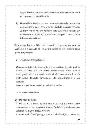 sogro, enteada, enteado, ou ascendentes e descendentes deste
      para proteger a moral familiar;


  k) Honestidade Pública – afete quem está vivendo uma união
      não legalizada pela igreja e torna invalido o casamento com
      os filhos ou os pais do parceiro. Para conferir o respeito ao
      vínculo familiar, ou seja, concubino não pode casar com as
      filhas da concubina;


l) Parentesco Legal – Não está permitido o casamento entre o
 adotante e o adotado ou entre um destes ou um parente mais
 próximo do outro


  2 – Defeitos de Consentimento –


  O ato constitutivo do casamento é o consentimento pelo qual os
  noivos se dão um ao outro formalizando uma aliança
  irrevogável, isto é, um contrato de adesão consciente e livre. O
  matrimônio depende diretamente do consentimento e da
  vontade.
  Os defeitos de consentimento mais comuns são:


  1º da parte do intelecto:


 a) Defeitos da mente –
  - falta de uso da razão: débeis mentais, os que sofrem transtorno
  quando vão prestar o consentimento. Ex: bebeu demais antes do
  casamento, ingeriu tóxico e outros;
  - Imaturidade Psicológica: grave defeito de discrição de juízo que

                                                                 10
 