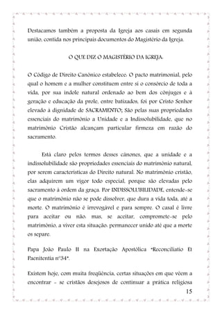Destacamos também a proposta da Igreja aos casais em segunda
união, contida nos principais documentos do Magistério da Igreja.


                 O QUE DIZ O MAGISTÉRIO DA IGREJA:


O Código de Direito Canônico estabelece: O pacto matrimonial, pelo
qual o homem e a mulher constituem entre si o consórcio de toda a
vida, por sua índole natural ordenado ao bem dos cônjuges e à
geração e educação da prole, entre batizados, foi por Cristo Senhor
elevado à dignidade de SACRAMENTO; São pelas suas propriedades
essenciais do matrimônio a Unidade e a Indissolubilidade, que no
matrimônio Cristão alcançam particular firmeza em razão do
sacramento.


      Está claro pelos termos desses cânones, que a unidade e a
indissolubilidade são propriedades essenciais do matrimônio natural,
por serem características do Direito natural. No matrimônio cristão,
elas adquirem um vigor todo especial, porque são elevadas pelo
sacramento à ordem da graça. Por INDISSOLUBILIDADE, entende-se
que o matrimônio não se pode dissolver, que dura a vida toda, até a
morte. O matrimônio é irrevogável e para sempre. O casal é livre
para aceitar ou não: mas, se aceitar, compromete-se pelo
matrimônio, a viver esta situação: permanecer unido até que a morte
os separe.

Papa João Paulo II na Exortação Apostólica “Reconciliatio Et
Paenitentia nº34”.

Existem hoje, com muita freqüência, certas situações em que vêem a
encontrar - se cristãos desejosos de continuar a prática religiosa
                                                                    15
 