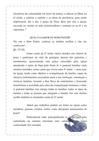 iniciativas da comunidade em favor da justiça, a educar os filhos na
fé cristã, a cultivar o espírito e as obras de penitência, para assim
implorarem, dia a dia, a graça de Deus. Reze por eles a igreja,
encoraje-os, mostre-se mãe misericordiosa e sustente-os na fé e na
esperança. ’’


                  QUAL O CLAMOR DO BOM PASTOR?
“Eu sou o Bom Pastor, conheço as minhas ovelhas e elas me
conhecem”.
(Jo. 10,16)
                Como casais de 2ª união vamos atender este clamor de
Jesus e participar da vida da paróquia através das pastorais e
movimentos, aproveitando esta graça concedida pela igreja
atendendo o apelo do Papa João Paulo II. A pastoral familiar onde
estamos inseridos, como casais que vivem uma 2ª união , é uma ação
da igreja, tendo como objetivo a evangelização da família, capaz de
oferecer instrumentos necessários para a sua formação, orientação e
vivência familiar, levando a Boa Nova do matrimônio e buscando
transformar a sociedade pela obra da evangelização humana e cristã.
A pastoral familiar visa atingir todas as famílias, todos os tipos de
família e todas as pessoas que integram a família. Por esse motivo
acolhe também os chamados casais de 2ª união.


                Afinal que trabalhos podem ser feitos na igreja como
membros, pessoas, cristãos, enfim, como discípulos missionários de
Jesus?
                Praticamente tudo, principalmente se já tivermos uma
caminhada ou estamos iniciando uma caminhada em nossa
comunidade. Por exemplo:

                                                                   4
 