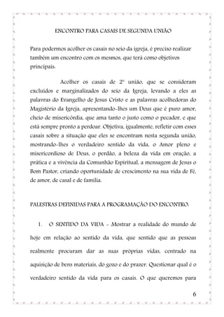 ENCONTRO PARA CASAIS DE SEGUNDA UNIÃO


Para podermos acolher os casais no seio da igreja, é preciso realizar
também um encontro com os mesmos, que terá como objetivos
principais:

              Acolher os casais de 2º união, que se consideram
excluídos e marginalizados do seio da Igreja, levando a eles as
palavras do Evangelho de Jesus Cristo e as palavras acolhedoras do
Magistério da Igreja, apresentando-lhes um Deus que é puro amor,
cheio de misericórdia, que ama tanto o justo como o pecador, e que
está sempre pronto a perdoar. Objetiva, igualmente, refletir com esses
casais sobre a situação que eles se encontram nesta segunda união,
mostrando-lhes o verdadeiro sentido da vida, o Amor pleno e
misericordioso de Deus, o perdão, a beleza da vida em oração, a
prática e a vivência da Comunhão Espiritual, a mensagem de Jesus o
Bom Pastor, criando oportunidade de crescimento na sua vida de Fé,
de amor, de casal e de família.



PALESTRAS DEFINIDAS PARA A PROGRAMAÇÃO DO ENCONTRO:


   1.   O SENTIDO DA VIDA - Mostrar a realidade do mundo de

hoje em relação ao sentido da vida, que sentido que as pessoas

realmente procuram dar as suas próprias vidas, centrado na

aquisição de bens materiais, do gozo e do prazer. Questionar qual é o

verdadeiro sentido da vida para os casais. O que queremos para

                                                                        6
 