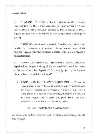 nossas vidas?


 2.     O AMOR DE DEUS - Focar principalmente o amor
 misericordioso de Deus, pois Deus é rico em misericórdia, e o Amor
 vem de Deus e todo o que ama é nascido de Deus e conhece a Deus.
 Aquele que não ama não conhece a Deus, porque Deus é amor (1 Jo
 4,7-8).

 3.     O PERDÃO - Mostrar aos casais de 2ª união a importância do
 perdão, de perdoar-se a si mesmo, pois em muitos casos, ainda
 existem mágoas, rancores, traumas, e feridas que não se apagaram
 ou cicatrizaram.

 4.     COMUNHÃO ESPIRITUAL - Apresentar o que é a Comunhão
 Espiritual, sua importância, qual é o seu verdadeiro sentido e como
 se faz essa Comunhão Espiritual. O que a Igreja e os Santos nos
 dizem sobre a comunhão espiritual?


      5. SETOR CÂMARA ECLESIÁSTICA/NULIDADE – Todas as
        Dioceses têm o seu Tribunal Eclesiástico, que é presidido por
        um vigário Judicial, que representa o Bispo, e mais três a
        cinco juízes que podem ser sacerdotes, diáconos, homens ou
        mulheres leigos, que se distingam pelos bons costumes,
        prudência e conhecimento da doutrina cristã.

                 CAUSAS DE NULIDADE MATRIMONIAL

As causas que podem tornar inválido o contrato matrimonial são de
três espécies:


                                                                   7
 