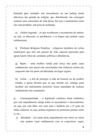 batizada (por exemplo: um muçulmano ou um judeu) existe
diferença tão grande de religião, que dificilmente vão conseguir
realizar uma comunhão de vida plena. Por isso o matrimônio entre
eles está proibido, sob pena de nulidade;


     e)    Ordem Sagrada – os que receberam o sacramento da ordem,
ou seja, os diáconos, os presbíteros, e os bispos não podem casar
validamente;


     f)    Profissão Religiosa Perpétua – religiosos membros de certas
instituições que têm um gênero de vida especial aprovado pela
igreja fazem votos de castidade, pobreza e obediência;


     g)    Rapto – uma mulher retida pela força não pode casar
     validamente com quem está exercitando está violência contra ela,
     enquanto não for posta em liberdade em lugar seguro.


     h)    Crime – a fim de proteger a vida do homem ou da mulher
     traídos, a igreja declara que os que matam seu cônjuge para
     facilitar um matrimônio posterior, ficam impedidos de realizar
     validamente este casamento;


i)         Consanguinidade – a legislação canônica atual estabelece
que este impedimento atinge todos os ascendentes e descendentes,
ou seja, pai com filha, avô com neta e também até o 4º grau da
linha colateral, ou seja, primos legítimos ou primeiros primos entre
si, etc.;
      j)   Afinidade – em razão deste impedimento um viúvo ou viúva
           não podem casar validamente com os respectivos: sogra,

                                                                    9
 
