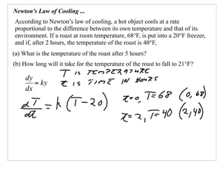 Newton's Law of Cooling ...
According to Newton’s law of cooling, a hot object cools at a rate
proportional to the difference between its own temperature and that of its
environment. If a roast at room temperature, 68°F, is put into a 20°F freezer,
and if, after 2 hours, the temperature of the roast is 40°F,
(a) What is the temperature of the roast after 5 hours?
(b) How long will it take for the temperature of the roast to fall to 21°F?