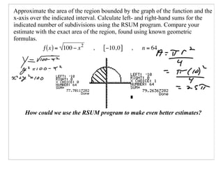 Approximate the area of the region bounded by the graph of the function and the
x-axis over the indicated interval. Calculate left- and right-hand sums for the
indicated number of subdivisions using the RSUM program. Compare your
estimate with the exact area of the region, found using known geometric
formulas.




    How could we use the RSUM program to make even better estimates?