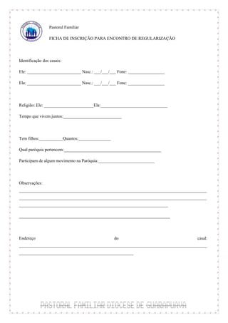 Pastoral Familiar

                 FICHA DE INSCRIÇÃO PARA ENCONTRO DE REGULARIZAÇÃO



Identificação dos casais:

Ele: _________________________ Nasc.: ___/___/___ Fone: _________________

Ela: _________________________ Nasc.: ___/___/___ Fone: _________________



Religião: Ele: _______________________Ela:_______________________________

Tempo que vivem juntos:___________________________



Tem filhos:___________Quantos:_______________

Qual paróquia pertencem:_____________________________________________

Participam de algum movimento na Paróquia:__________________________



Observações:
_______________________________________________________________________________________
_______________________________________________________________________________________
_____________________________________________________________________

______________________________________________________________________



Endereço                                    do                                     casal:
_______________________________________________________________________________________
_____________________________________________________
 