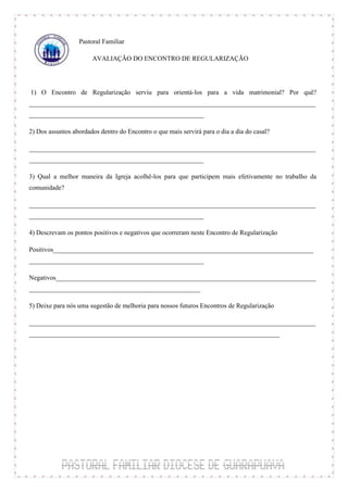 Pastoral Familiar

                       AVALIAÇÃO DO ENCONTRO DE REGULARIZAÇÃO



1) O Encontro de Regularização serviu para orientá-los para a vida matrimonial? Por quê?
_______________________________________________________________________________________
_____________________________________________________

2) Dos assuntos abordados dentro do Encontro o que mais servirá para o dia a dia do casal?

_______________________________________________________________________________________
_____________________________________________________

3) Qual a melhor maneira da Igreja acolhê-los para que participem mais efetivamente no trabalho da
comunidade?

_______________________________________________________________________________________
_____________________________________________________

4) Descrevam os pontos positivos e negativos que ocorreram neste Encontro de Regularização

Positivos_______________________________________________________________________________
_____________________________________________________

Negativos_______________________________________________________________________________
____________________________________________________

5) Deixe para nós uma sugestão de melhoria para nossos futuros Encontros de Regularização

_______________________________________________________________________________________
____________________________________________________________________________
 